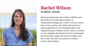 Rachel Wilson, from Richmond, Virginia, graduated from the College of William and Mary with an interdisciplinary degree in mathematical biology and a minor in marine science. Prior to this position, she conducted research on oyster populations in the Chesapeake Bay at the Virginia Institute of Marine Science. Wilson is excited to work alongside the Marine Extension and Georgia Sea Grant team, explore all that the Georgia coast has to offer and share her passion for marine systems with students.