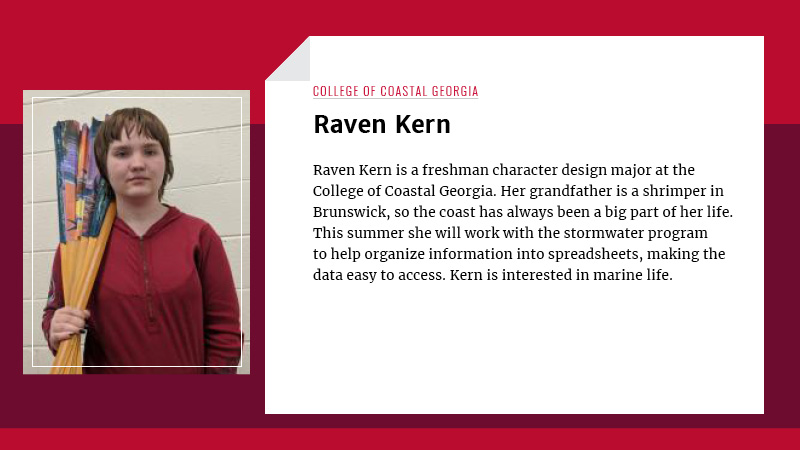 Raven Kern is a student at College of Coastal Georgia where she is studying character design. Her grandfather is a shrimper in Brunswick, so the coast has always been a big part of her life. This summer she will be working with the stormwater program where she will help organize information into spreadsheets making valuable data easy to find. Raven is extremely interested in marine life. 